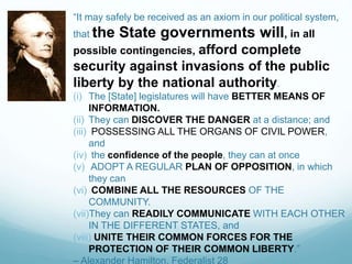 “It may safely be received as an axiom in our political system,
that the State governments will, in all
possible contingencies, afford complete
security against invasions of the public
liberty by the national authority.
(i) The [State] legislatures will have BETTER MEANS OF
INFORMATION.
(ii) They can DISCOVER THE DANGER at a distance; and
(iii) POSSESSING ALL THE ORGANS OF CIVIL POWER,
and
(iv) the confidence of the people, they can at once
(v) ADOPT A REGULAR PLAN OF OPPOSITION, in which
they can
(vi) COMBINE ALL THE RESOURCES OF THE
COMMUNITY.
(vii)They can READILY COMMUNICATE WITH EACH OTHER
IN THE DIFFERENT STATES, and
(viii) UNITE THEIR COMMON FORCES FOR THE
PROTECTION OF THEIR COMMON LIBERTY.”
– Alexander Hamilton, Federalist 28
 