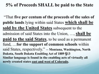 5% of Proceeds SHALL be paid to the State
“That five per centum of the proceeds of the sales of
public lands lying within said States which shall be
sold by the United States subsequent to the
admission of said States into the Union, …, shall be
paid to the said States, to be used as a permanent
fund, …for the support of common schools within
said States, respectively.” -- Montana, Washington, North
Dakota, South Dakota Enabling Act of 1889 §13
Similar language is found in the enabling acts of virtually all
newly created states east and west of Colorado.
 