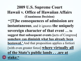 “‘[T]he consequences of admission are
instantaneous, and it ignores the uniquely
sovereign character of that event … to
suggest that subsequent events [acts of Congress]
somehow can diminish what has already been
bestowed.’ And that proposition applies a fortiori
[with even greater force] where virtually all
of the State’s public lands . . .are at
stake.”
2009 U.S. Supreme Court
Hawaii v. Office of Hawaiian Affairs
(Unanimous Decision)
 