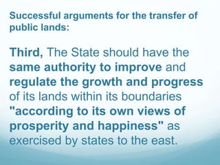 Successful arguments for the transfer of
public lands:
Third, The State should have the
same authority to improve and
regulate the growth and progress
of its lands within its boundaries
"according to its own views of
prosperity and happiness" as
exercised by states to the east.
 
