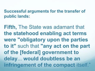 Successful arguments for the transfer of
public lands:
Fifth, The State was adamant that
the statehood enabling act terms
were "obligatory upon the parties
to it" such that "any act on the part
of the [federal] government to
delay... would doubtless be an
infringement of the compact itself.”
 