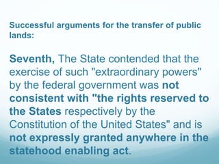 Successful arguments for the transfer of public
lands:
Seventh, The State contended that the
exercise of such "extraordinary powers"
by the federal government was not
consistent with "the rights reserved to
the States respectively by the
Constitution of the United States" and is
not expressly granted anywhere in the
statehood enabling act.
 