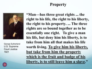 Property
“Man—has three great rights ... the
right to his life, the right to his liberty,
the right to his property. ... The three
rights are so bound together as to be
essentially one right. To give a man
his life, but deny him his liberty, is to
take from him all that makes his life
worth living. To give him his liberty,
but take from him the property
which is the fruit and badge of his
liberty, is to still leave him a slave.”
George Sutherland
U.S. Supreme
Court Justice
1921
 