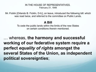 IN THE HOUSE OF REPRESENTATIVES.
February 21, 1848
Mr. Ficklin [Orlando B. Ficklin, D-IL], on leave, introduced the following bill: which
was read twice, and referred to the committee on Public Lands.
A Bill
To cede the public lands within the limits of the new States
on certain conditions therein mentioned.
… whereas, the harmony and successful
working of our federative system require a
perfect equality of rights amongst the
several States of the Union, as independent
political sovereignties;
 