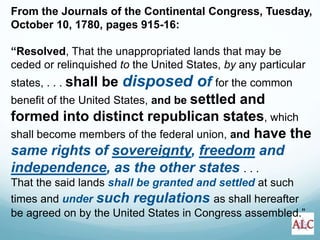 From the Journals of the Continental Congress, Tuesday,
October 10, 1780, pages 915-16:
“Resolved, That the unappropriated lands that may be
ceded or relinquished to the United States, by any particular
states, . . . shall be disposed of for the common
benefit of the United States, and be settled and
formed into distinct republican states, which
shall become members of the federal union, and have the
same rights of sovereignty, freedom and
independence, as the other states . . .
That the said lands shall be granted and settled at such
times and under such regulations as shall hereafter
be agreed on by the United States in Congress assembled.”
 