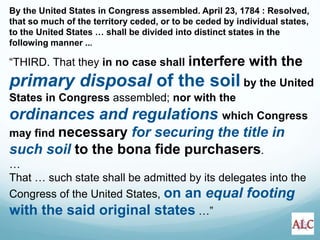 By the United States in Congress assembled. April 23, 1784 : Resolved,
that so much of the territory ceded, or to be ceded by individual states,
to the United States … shall be divided into distinct states in the
following manner ...
“THIRD. That they in no case shall interfere with the
primary disposal of the soil by the United
States in Congress assembled; nor with the
ordinances and regulations which Congress
may find necessary for securing the title in
such soil to the bona fide purchasers.
…
That … such state shall be admitted by its delegates into the
Congress of the United States, on an equal footing
with the said original states …”
 