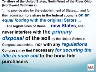 Territory of the United States, North-West of the River Ohio
(Northwest Ordinance)
“… to provide also for the establishment of States,… and for
their admission to a share in the federal councils on an
equal footing with the original States …
… The legislatures of those … new States, shall
never interfere with the primary
disposal of the soil by the United States in
Congress assembled, nor with any regulations
Congress may find necessary for securing the
title in such soil to the bona fide
purchasers …”
 