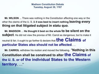 Mr. WILSON ... There was nothing in the Constitution affecting one way or the
other the claims of the U. S. & it was best to insert nothing leaving every
thing on that litigated subject in statu quo.
Mr. MADISON ... He thought it best on the whole to be silent on the
subject. He did not view the proviso of Mr. Carrol as dangerous; but to make it
neutral & fair, it ought to go farther & declare that the Claims of
particular States also should not be affected. …
Mr. CARROL withdrew his motion and moved the following. "Nothing in this
Constitution shall be construed to alter the Claims of
the U. S. or of the individual States to the Western
territory, ...."
Madison Constitution Debate
Tuesday, August 30, 1787
 