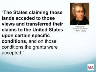PRESIDENT
ANDREW JACKSON
1767-1845
“The States claiming those
lands acceded to those
views and transferred their
claims to the United States
upon certain specific
conditions, and on those
conditions the grants were
accepted.”
 