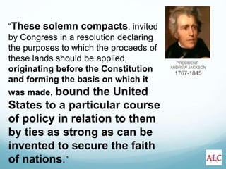 PRESIDENT
ANDREW JACKSON
1767-1845
“These solemn compacts, invited
by Congress in a resolution declaring
the purposes to which the proceeds of
these lands should be applied,
originating before the Constitution
and forming the basis on which it
was made, bound the United
States to a particular course
of policy in relation to them
by ties as strong as can be
invented to secure the faith
of nations.”
 