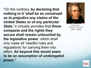 PRESIDENT
ANDREW JACKSON
1767-1845
“On the contrary, by declaring that
nothing in it 'shall be so construed
as to prejudice any claims of the
United States or of any particular
State,' it virtually provides that these
compacts and the rights they
secure shall remain untouched by
the legislative power, which shall
only make all 'needful rules and
regulations' for carrying them into
effect. All beyond this would seem
to be an assumption of undelegated
power."
 