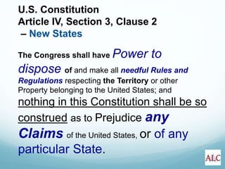 U.S. Constitution
Article IV, Section 3, Clause 2
– New States
The Congress shall have Power to
dispose of and make all needful Rules and
Regulations respecting the Territory or other
Property belonging to the United States; and
nothing in this Constitution shall be so
construed as to Prejudice any
Claims of the United States, or of any
particular State.
 