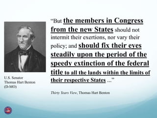 “But the members in Congress
from the new States should not
intermit their exertions, nor vary their
policy; and should fix their eyes
steadily upon the period of the
speedy extinction of the federal
title to all the lands within the limits of
their respective States ...”
Thirty Years View, Thomas Hart Benton
U.S. Senator
Thomas Hart Benton
(D-MO)
 