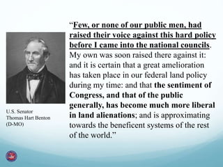 “Few, or none of our public men, had
raised their voice against this hard policy
before I came into the national councils.
My own was soon raised there against it:
and it is certain that a great amelioration
has taken place in our federal land policy
during my time: and that the sentiment of
Congress, and that of the public
generally, has become much more liberal
in land alienations; and is approximating
towards the beneficent systems of the rest
of the world.”
U.S. Senator
Thomas Hart Benton
(D-MO)
 
