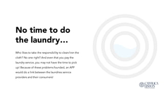 No time to do
the laundry…
Who likes to take the responsibility to clean/iron the
cloth? No one right? And even that you pay the
laundry service, you may not have the time to pick
up! Because of these problems founded, an APP
would do a link between the laundries service
providers and their consumers!
 