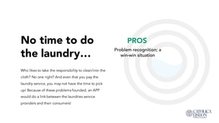 No time to do
the laundry…
Who likes to take the responsibility to clean/iron the
cloth? No one right? And even that you pay the
laundry service, you may not have the time to pick
up! Because of these problems founded, an APP
would do a link between the laundries service
providers and their consumers!
PROS
Problem recognition; a
win-win situation
 
