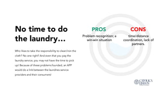 No time to do
the laundry…
CONS
time/distance
coordination, lack of
partners.
Who likes to take the responsibility to clean/iron the
cloth? No one right? And even that you pay the
laundry service, you may not have the time to pick
up! Because of these problems founded, an APP
would do a link between the laundries service
providers and their consumers!
PROS
Problem recognition; a
win-win situation
 
