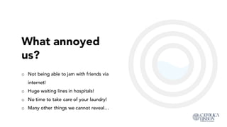 What annoyed
us?
o Not being able to jam with friends via
internet!
o Huge waiting lines in hospitals!
o No time to take care of your laundry!
o Many other things we cannot reveal…
 