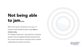Not being able
to jam…
When some bands’ members are not near or if
someone wants buddies to play a song, there is
simply no play.
The “Skype for Musicians” idea would be a computer
program that with adapted hardware would connect
the musical instruments to computers and no wireless
independence would be concerned.
 