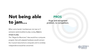 Not being able
to jam…
When some bands’ members are not near or if
someone wants buddies to play a song, there is
simply no play.
The “Skype for Musicians” idea would be a computer
program that with adapted hardware would connect
the musical instruments to computers and no wireless
independence would be concerned.
PROS
Huge and recognized
problem, no competitors.
 
