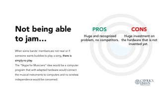Not being able
to jam…
When some bands’ members are not near or if
someone wants buddies to play a song, there is
simply no play.
The “Skype for Musicians” idea would be a computer
program that with adapted hardware would connect
the musical instruments to computers and no wireless
independence would be concerned.
PROS
Huge and recognized
problem, no competitors.
CONS
Huge investment on the
hardware that is not
invented yet.
 