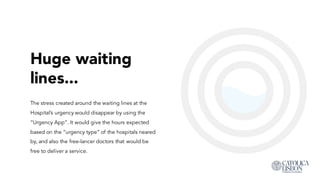 Huge waiting
lines...
The stress created around the waiting lines at the
Hospital’s urgency would disappear by using the
“Urgency App”. It would give the hours expected
based on the “urgency type” of the hospitals neared
by, and also the free-lancer doctors that would be free
to deliver a service.
 