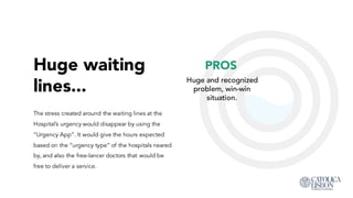 Huge waiting
lines...
The stress created around the waiting lines at the
Hospital’s urgency would disappear by using the
“Urgency App”. It would give the hours expected
based on the “urgency type” of the hospitals neared
by, and also the free-lancer doctors that would be free
to deliver a service.
PROS
Huge and recognized
problem, win-win
situation.
 