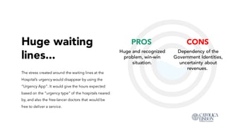 Huge waiting
lines...
CONS
Dependency of the
Government Identities,
uncertainty about
revenues.
The stress created around the waiting lines at the
Hospital’s urgency would disappear by using the
“Urgency App”. It would give the hours expected
based on the “urgency type” of the hospitals neared
by, and also the free-lancer doctors that would be free
to deliver a service.
PROS
Huge and recognized
problem, win-win
situation.
 