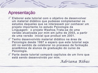 Apresentação
 Elaborei este tutorial com o objetivo de desenvolver
 um material didático que pudesse complementar os
 estudos daqueles que se interessam por conhecer um
 projeto importante no estudo Psicologia da
 Linguagem: o projeto Washoe.Trata-se de uma
 versão atualizada por mim em julho de 2003, a partir
 de uma versão inicial que produzi em 2001.
 Tenho desenvolvido material didático na área de
 Psicologia desde 1997 e espero que este tutorial seja
 útil no sentido de colaborar no processo de formação
 acadêmica de alunos de graduação do curso de
 Psicologia.
 Parte deste tutorial comporá capítulos de um livro que
 está sendo desenvolvido por mim.
                                  Adriana Ribas
 
