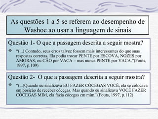 As questões 1 a 5 se referem ao desempenho de
     Washoe ao usar a linguagem de sinais
Questão 1- O que a passagem descrita a seguir mostra?
 “(...) Contudo, seus erros talvez fossem mais interessantes do que suas
  respostas corretas. Ela podia trocar PENTE por ESCOVA, NOZES por
  AMORAS, ou CÃO por VACA – mas nunca PENTE por VACA.”(Fouts,
  1997, p.109)

Questão 2- O que a passagem descrita a seguir mostra?
 “(...)Quando eu sinalizava EU FAZER CÓCEGAS VOCÊ, ela se colocava
  em posição de receber cócegas. Mas quando eu sinalizava VOCÊ FAZER
  CÓCEGAS MIM, ela fazia cócegas em mim.”(Fouts, 1997, p.112)
 