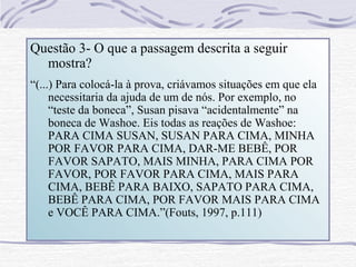 Questão 3- O que a passagem descrita a seguir
  mostra?
“(...) Para colocá-la à prova, criávamos situações em que ela
     necessitaria da ajuda de um de nós. Por exemplo, no
     “teste da boneca”, Susan pisava “acidentalmente” na
     boneca de Washoe. Eis todas as reações de Washoe:
     PARA CIMA SUSAN, SUSAN PARA CIMA, MINHA
     POR FAVOR PARA CIMA, DAR-ME BEBÊ, POR
     FAVOR SAPATO, MAIS MINHA, PARA CIMA POR
     FAVOR, POR FAVOR PARA CIMA, MAIS PARA
     CIMA, BEBÊ PARA BAIXO, SAPATO PARA CIMA,
     BEBÊ PARA CIMA, POR FAVOR MAIS PARA CIMA
     e VOCÊ PARA CIMA.”(Fouts, 1997, p.111)
 