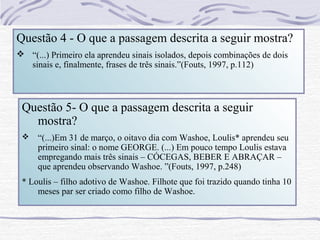 Questão 4 - O que a passagem descrita a seguir mostra?
 “(...) Primeiro ela aprendeu sinais isolados, depois combinações de dois
  sinais e, finalmente, frases de três sinais.”(Fouts, 1997, p.112)



 Questão 5- O que a passagem descrita a seguir
   mostra?
    “(...)Em 31 de março, o oitavo dia com Washoe, Loulis* aprendeu seu
     primeiro sinal: o nome GEORGE. (...) Em pouco tempo Loulis estava
     empregando mais três sinais – CÓCEGAS, BEBER E ABRAÇAR –
     que aprendeu observando Washoe. ”(Fouts, 1997, p.248)
 * Loulis – filho adotivo de Washoe. Filhote que foi trazido quando tinha 10
     meses par ser criado como filho de Washoe.
 