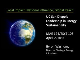 Local Impact, National Influence, Global Reach
                           UC San Diego’s
                           Leadership in Energy
                           Sustainability

                           MAE 124/ESYS 103
                           April 7, 2011

                           Byron Washom,
                           Director, Strategic Energy
                           Initiatives
 