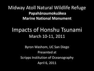 Midway Atoll Natural Wildlife Refuge
        Papahānaumokuākea
      Marine National Monument

 Impacts of Honshu Tsunami
          March 10-11, 2011

        Byron Washom, UC San Diego
                 Presented at
     Scripps Institution of Oceanography
                 April 6, 2011
 