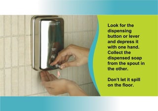 Look for the
dispensing
button or lever
and depress it
with one hand.
Collect the
dispensed soap
from the spout in
the other.

Don’t let it spill
on the floor.
 