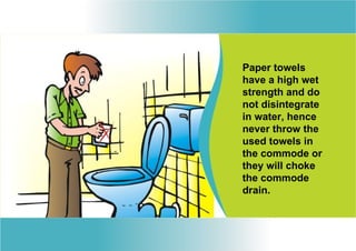 Paper towels
have a high wet
strength and do
not disintegrate
in water, hence
never throw the
used towels in
the commode or
they will choke
the commode
drain.
 