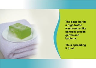 The soap bar in
a high traffic
washrooms like
schools breeds
germs and
bacteria.

Thus spreading
it to all
 