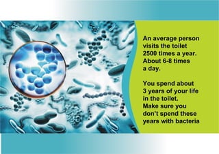 An average person
visits the toilet
2500 times a year.
About 6-8 times
a day.

You spend about
3 years of your life
in the toilet.
Make sure you
don’t spend these
years with bacteria
 