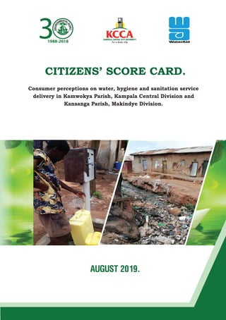 CITIZENS’ SCORE CARD.
Consumer perceptions on water, hygiene and sanitation service
delivery in Kamwokya Parish, Kampala Central Division and
Kansanga Parish, Makindye Division.
AUGUST 2019.
31988-2018
 