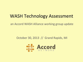 WASH	
  Technology	
  Assessment	
  
an	
  Accord	
  WASH	
  Alliance	
  working	
  group	
  update	
  
	
  
	
  
October	
  30,	
  2013	
  	
  //	
  	
  Grand	
  Rapids,	
  MI	
  
 