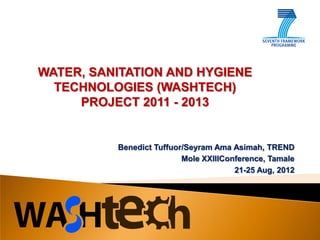 WATER, SANITATION AND HYGIENE
  TECHNOLOGIES (WASHTECH)
     PROJECT 2011 - 2013


          Benedict Tuffuor/Seyram Ama Asimah, TREND
                          Mole XXIIIConference, Tamale
                                       21-25 Aug, 2012
 