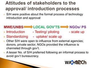    S/H were positive about the formal process of technology
    introduction and approval


MWE/UNBS               LOCAL GOV’TS                NGOs/ PS
 Introduction         - Testing/ piloting         - scale up
 Standardizing        - uptake/ scale up
   Other S/H were open to influence from external agencies;
    donors, private sector, NGOs provided the influence is
    channeled through gov’t.
   A lesser No. of S/H preferred following an informal process to
    avoid gov’t bureaucracy.
 