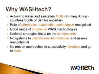   Achieving water and sanitation MDGs in many African
    countries South of Sahara uncertain
   Role of affordable, sustainable technologies recognised
   Good range of innovative WASH technologies
   National strategies focus on the conventional
   No systems to validate new technologies and assess
    real potential
   No proven approaches to successfully introduce and go
    to scale
 