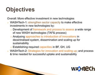 Overall: More effective investment in new technologies
 WASHTech-1: strengthen sector capacity to make effective
  investments in new technologies by:
  o Development of framework and process to assess a wide range
    of new WASH technologies (TAF& process)
  o Analysing approaches to introduction of innovations in
    decentralised system, dissemination and scaling up for
    sustainability
  o Establishing required capacities in BF, GH, UG
 WASHTech-2: Strategies for innovation and scaling up; and process
  & time needed for successful uptake and sustainability
 