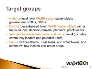    National level level WASH sector stakeholders =
    government, NGOs, SMEs
   District (decentralised level) WASH stakeholders with a
    focus on local decision-makers, planners, practitioners
   Interface between community and district level (includes
    community leaders and potential users)
   Focus on households, rural areas, and small towns, and
    somehow low-income peri-urban areas




                                         WASHTech              5
 