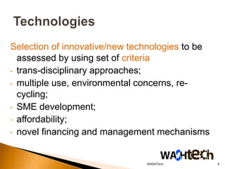 Selection of innovative/new technologies to be
  assessed by using set of criteria
• trans-disciplinary approaches;
• multiple use, environmental concerns, re-
  cycling;
• SME development;
• affordability;
• novel financing and management mechanisms



                               WASHTech          6
 
