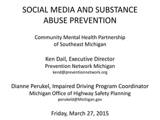 SOCIAL MEDIA AND SUBSTANCE
ABUSE PREVENTION
Community Mental Health Partnership
of Southeast Michigan
Ken Dail, Executive Director
Prevention Network Michigan
kend@preventionnetwork.org
Dianne Perukel, Impaired Driving Program Coordinator
Michigan Office of Highway Safety Planning
perukeld@Michigan.gov
Friday, March 27, 2015
 