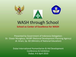 WASH through School
           School as Center of Excellence for WASH


        Presented by Government of Indonesia Delegation:
Dr. Oswar Mungkasa, MURP (National Development Planning Agency)
          dr. Ariani, Sp. KO (Ministry of National Education)


       Dubai International Humanitarian & Aid Development
                      Conference & Exhibition
                       Dubai, 4-6 April 2010
 