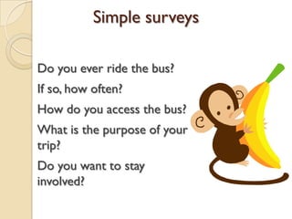 Do you ever ride the bus?
If so, how often?
How do you access the bus?
What is the purpose of your
trip?
Do you want to stay
involved?
Simple surveys
 