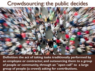 Crowdsourcing: the public decides
Definition: the act of taking tasks traditionally performed by
an employee or contractor, and outsourcing them to a group
of people or community, through an "open call" to a large
group of people (a crowd) asking for contributions.
 